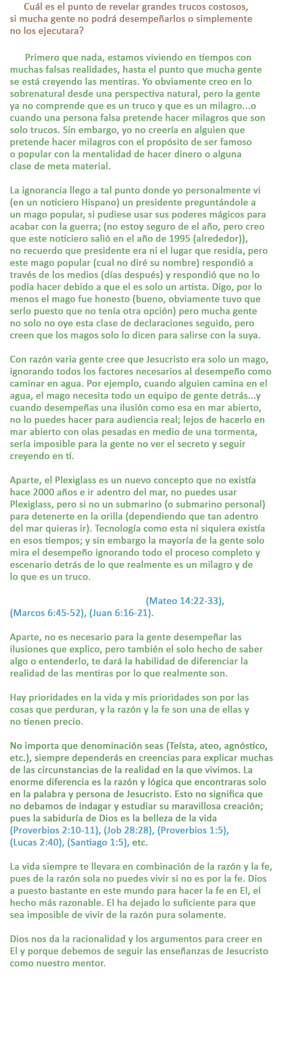 P: Cuál es el punto de revelar grandes trucos costosos, si mucha gente no podrá desempeñarlos o simplemente no los ejecutara?

R: Primero que nada, estamos viviendo en tiempos con muchas falsas realidades, hasta el punto que mucha gente se está creyendo las mentiras. Yo obviamente creo en lo sobrenatural desde una perspectiva natural, pero la gente ya no comprende que es un truco y que es un milagro...o cuando una persona falsa pretende hacer milagros que son solo trucos. Sin embargo, yo no creería en alguien que pretende hacer milagros con el propósito de ser famoso o popular con la mentalidad de hacer dinero o alguna clase de meta material.

La ignorancia llego a tal punto donde yo personalmente vi (en un noticiero Hispano) un presidente preguntándole a un mago popular, si pudiese usar sus poderes mágicos para acabar con la guerra; (no estoy seguro de el año, pero creo que este noticiero salió en el año de 1995 (alrededor)), no recuerdo que presidente era ni el lugar que residía, pero este mago popular (cual no diré su nombre) respondió a través de los medios (días después) y respondió que no lo podía hacer debido a que el es solo un artista. Digo, por lo menos el mago fue honesto (bueno, obviamente tuvo que serlo puesto que no tenía otra opción) pero mucha gente no solo no oye esta clase de declaraciones seguido, pero creen que los magos solo lo dicen para salirse con la suya.

Con razón varia gente cree que Jesucristo era solo un mago, ignorando todos los factores necesarios al desempeño como caminar en agua. Por ejemplo, cuando alguien camina en el agua, el mago necesita todo un equipo de gente detrás...y cuando desempeñas una ilusión como esa en mar abierto, no lo puedes hacer para audiencia real; lejos de hacerlo en mar abierto con olas pesadas en medio de una tormenta, sería imposible para la gente no ver el secreto y seguir creyendo en ti.

Aparte, el Plexiglass es un nuevo concepto que no existía hace 2000 años e ir adentro del mar, no puedes usar Plexiglass, pero si no un submarino (o submarino personal) para detenerte en la orilla (dependiendo que tan adentro del mar quieras ir). Tecnología como esta ni siquiera existía en esos tiempos; y sin embargo la mayoría de la gente solo mira el desempeño ignorando todo el proceso completo y escenario detrás de lo que realmente es un milagro y de lo que es un truco.

Jesús caminando en el agua en (Mateo 14:22-33), (Marcos 6:45-52), (Juan 6:16-21).

Aparte, no es necesario para la gente desempeñar las ilusiones que explico, pero también el solo hecho de saber algo o entenderlo, te dará la habilidad de diferenciar la realidad de las mentiras por lo que realmente son.

Hay prioridades en la vida y mis prioridades son por las cosas que perduran, y la razón y la fe son una de ellas y no tienen precio.

No importa que denominación seas (Teísta, ateo, agnóstico, etc.), siempre dependerás en creencias para explicar muchas de las circunstancias de la realidad en la que vivimos. La enorme diferencia es la razón y lógica que encontraras solo en la palabra y persona de Jesucristo. Esto no significa que no debamos de indagar y estudiar su maravillosa creación; pues la sabiduría de Dios es la belleza de la vida (Proverbios 2:10-11), (Job 28:28), (Proverbios 1:5), (Lucas 2:40), (Santiago 1:5), etc.

La vida siempre te llevara en combinación la fe y la razón, pues Dios a puesto bastante en este mundo para hacer la fe en El el suceso más razonable. El dejo lo suficiente para que sea imposible de vivir de la razón pura solamente.

Dios nos da la racionalidad y los argumentos para creer en El y porque debemos de seguir las enseñanzas de Jesucristo como nuestro mentor.